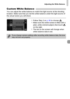 Page 87
Adjusting the White Balance
87
Custom White Balance
You can adjust the white balance to match the light source at the shooting 
location. Make sure that you set the white balance under the light source of 
the actual scene you will shoot.
zFollow Step 2 on p. 86 to choose  .zMake sure the entire screen is filled with a 
plain, white colored subject, then touch   
on the right.
XThe tint on the screen will change when 
white balance data is set.
If you change camera settings after recording white balance...