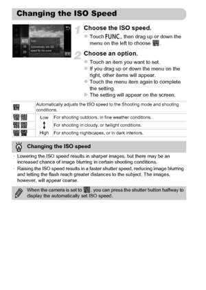 Page 88
88
Choose the ISO speed.
zTouch ø, then drag up or down the 
menu on the left to choose  .
Choose an option.
zTouch an item you want to set.zIf you drag up or down the menu on the 
right, other items will appear.
zTouch the menu item again to complete 
the setting.
XThe setting will appear on the screen.
Changing the ISO Speed
Automatically adjusts the ISO speed to the Shooting mode and shooting 
conditions.
Low
High For shooting outdoors, in fine weather conditions.
For shooting in cloudy, or twilight...