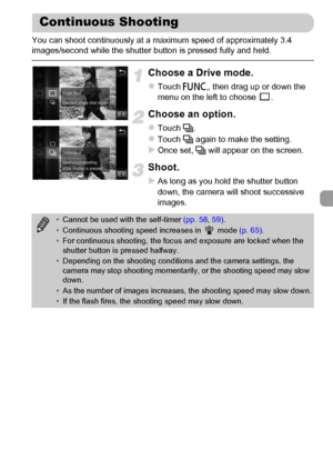 Page 91
91
You can shoot continuously at a maximum speed of approximately 3.4 
images/second while the shutter button is pressed fully and held.
Choose a Drive mode.
zTouch ø, then drag up or down the 
menu on the left to choose  .
Choose an option.
zTouch  W.
zTouch  W again to make the setting.
XOnce set,  W will appear on the screen.
Shoot.
XAs long as you hold the shutter button 
down, the camera will shoot successive 
images.
Continuous Shooting
•Cannot be used with the self-timer  (pp. 58, 59) .
•...