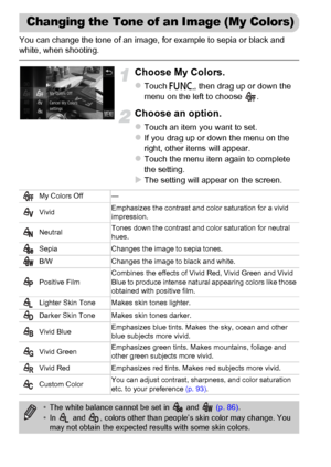 Page 92
92
You can change the tone of an image, for example to sepia or black and 
white, when shooting.
Choose My Colors.
zTouch ø, then drag up or down the 
menu on the left to choose  .
Choose an option.
zTouch an item you want to set.zIf you drag up or down the menu on the 
right, other items will appear.
zTouch the menu item again to complete 
the setting.
XThe setting will appear on the screen.
Changing the Tone of an Image (My Colors)
My Colors Off —
Vivid Emphasizes the contrast and color saturation for...