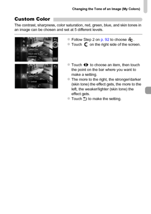 Page 93
Changing the Tone of an Image (My Colors)
93
Custom Color
The contrast, sharpness, color saturation, red, green, blue, and skin tones in 
an image can be chosen and set at 5 different levels.
zFollow Step 2 on p. 92 to choose  .zTouch   on the right side of the screen.
zTouch  qr to choose an item, then touch 
the point on the bar where you want to 
make a setting.
zThe more to the right, the stronger/darker 
(skin tone) the effect gets, the more to the 
left, the weaker/lighter (skin tone) the 
effect...