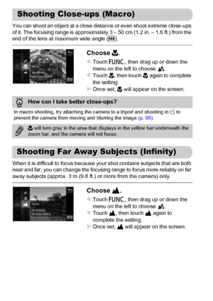 Page 94
94
You can shoot an object at a close distance or even shoot extreme close-ups 
of it. The focusing range is approximately 3 – 50 cm (1.2 in. – 1.6 ft.) from the 
end of the lens at maximum wide angle (j).
Choose  e.
zTouch  ø, then drag up or down the 
menu on the left to choose  .
zTouch  e, then touch  e again to complete 
the setting.
XOnce set,  e will appear on the screen.
When it is difficult to focus because your shot contains subjects that are both 
near and far, you can change the focusing...