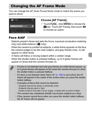 Page 95
95
You can change the AF (Auto Focus) frame mode to match the scene you 
want to shoot.
Choose [AF Frame].
zTouch ø, then n  to choose the 
4  tab. Touch [AF Frame], then touch  qr 
to choose an option.
Face AiAF
• Detects people’s faces and sets the focus, exposure (evaluative metering 
only) and white balance (  only).
• When the camera is pointed at subjects, a white frame appears on the face 
the camera judges to be the main subject, and gray frames (max. 2) will 
appear on other faces.
• A frame...