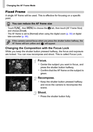 Page 96
Changing the AF Frame Mode
96
Fixed Frame
A single AF frame will be used. This is effective for focusing on a specific 
point.
Changing the Composition with the Focus Lock
While you keep the shutter button pressed halfway, the focus and exposure 
are locked. You can now recompose and shoot. This is called Focus Lock.
Focus.
zCenter the subject you want in focus, and 
press the shutter button halfway.
zConfirm that the AF frame on the subject is 
green.
Recompose.
zKeep the shutter button pressed halfway...