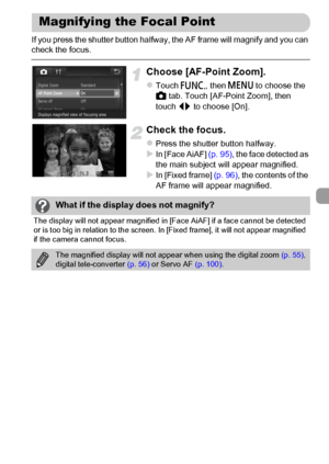 Page 97
97
If you press the shutter button halfway, the AF frame will magnify and you can 
check the focus.
Choose [AF-Point Zoom].
zTouch ø, then n  to choose the 
4  tab. Touch [AF-Point Zoom], then 
touch  qr to choose [On].
Check the focus.
zPress the shutter button halfway.XIn [Face AiAF]  (p. 95), the face detected as 
the main subject will appear magnified.
XIn [Fixed frame]  (p. 96), the contents of the 
AF frame will appear magnified.
Magnifying the Focal Point
What if the display does not magnify?
The...