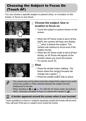 Page 98
98
You can choose a specific subject or persons face, or a location on the 
screen, to focus on and shoot.
Choose the subject, face or 
location to focus on.
zTouch the subject or person shown on the 
screen.
XWhen the AF frame mode is set to [Face 
AiAF], the camera will beep and display 
 when it detects the subject. The 
camera will continue to focus even if the 
subject moves.
XWhen the AF frame mode is set to [Fixed 
frame], an AF frame will appear at the 
location where you touch the screen.
zTo...