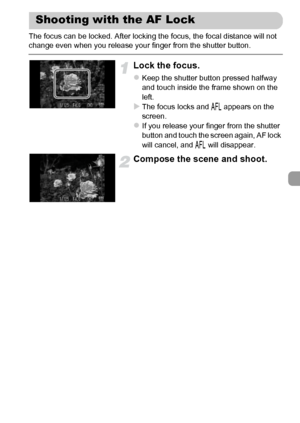 Page 99
99
The focus can be locked. After locking the focus, the focal distance will not 
change even when you release your finger from the shutter button.
Lock the focus.
zKeep the shutter button pressed halfway 
and touch inside the frame shown on the 
left.
XThe focus locks and % appears on the 
screen.
zIf you release your finger from the shutter 
button and touch the screen again, AF lock 
will cancel, and  % will disappear.
Compose the scene and shoot.
Shooting with the AF Lock
 