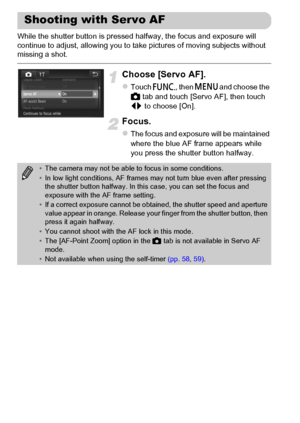 Page 100
100
While the shutter button is pressed halfway, the focus and exposure will 
continue to adjust, allowing you to take pictures of moving subjects without 
missing a shot.
Choose [Servo AF].
zTouch ø, then n  and choose the 
4  tab and touch [Servo AF], then touch 
qr  to choose [On].
Focus.
zThe focus and exposure will be maintained 
where the blue AF frame appears while 
you press the shutter button halfway.
Shooting with Servo AF
•The camera may not be able to focus in some conditions.
• In low light...