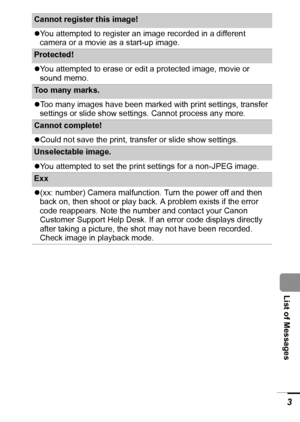 Page 105103
  List of Messages
Cannot register this image! 
zYou attempted to register an image recorded in a different 
camera or a movie as a start-up image.
Protected! 
zYou attempted to erase or edit a protected image, movie or 
sound memo.
Too many marks. 
zToo many images have been marked with print settings, transfer 
settings or slide show settings. Cannot process any more.
Cannot complete! 
zCould not save the print, transfer or slide show settings.
Unselectable image. 
zYou attempted to set the print...