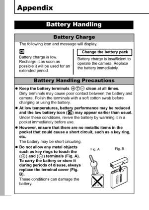 Page 106104
Appendix
Batter y Handling
Batter y Charge
The following icon and message will display.
Batter y Handling Precautions
zKeep the battery terminals   clean at all times.
Dirty terminals may cause poor contact between the battery and 
camera. Polish the terminals with a soft cotton swab before 
charging or using the battery.
zAt low temperatures, battery performance may be reduced 
and the low battery icon ( ) may appear earlier than usual.
Under these conditions, revive the battery by warming it in a...