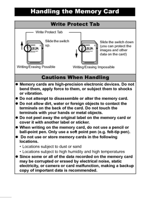 Page 108106
Handling the Memor y Card
Write Protect Tab
Cautions When Handling
zMemory cards are high-precision electronic devices. Do not 
bend them, apply force to them, or subject them to shocks 
or vibration.
zDo not attempt to disassemble or alter the memory card.
zDo not allow dirt, water or foreign objects to contact the 
terminals on the back of the card. Do not touch the 
terminals with your hands or metal objects.
zDo not peel away the original label on the memory card or 
cover it with another label...