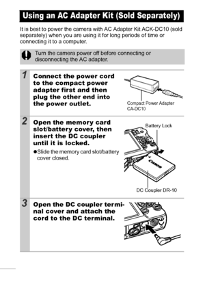 Page 110108
It is best to power the camera with AC Adapter Kit ACK-DC10 (sold 
separately) when you are using it for long periods of time or 
connecting it to a computer.
Using an AC Adapter Kit (Sold Separately)
Turn the camera power off before connecting or 
disconnecting the AC adapter.
1Connect the power cord 
to the compact power 
adapter first and then 
plug the other end into 
the power outlet.
2Open the memor y card 
slot/batter y cover, then 
insert the DC coupler 
until it is locked.
zSlide the memory...