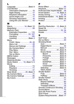 Page 122120
LLanguage ....................... Basic4
LCD Monitor
Information Displayed ........ 18
Night Display ...................... 17
Playback Information ......... 19
Quick-bright LCD ............... 17
Shooting Information .......... 18
Using the LDC Monitor ...... 15
M
Macro ..................... 14, Basic10
Magnifying ............................. 68
Memory Card
Estimated Capacities ....... 116
Formatting .................. 23, 107
Handling ........................... 106
Inserting ........................