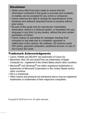 Page 124122
Trademark Acknowledgments 
• Canon, PIXMA and SELPHY are trademarks of Canon Inc.• Macintosh, Mac OS and QuickTime are trademarks of Apple 
Computer Inc., registered in the United States and/or other countries.
•Microsoft® and Windows® are either registered trademarks or 
trademarks of Microsoft Corporation in the United States and/or 
other countries.
• SD is a trademark.
• Other names and products not mentioned above may be registered 
trademarks or trademarks of their respective companies....