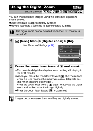 Page 3836
You can shoot zoomed images using the combined digital and 
optical zooms.
zStills: zoom up to approximately 12 times
zMovies (Standard): zoom up to approximately 12 times 
Images become coarser the more they are digitally zoomed.
Using the Digital Zoom 
Shooting Mode 
The digital zoom cannot be used when the LCD monitor is 
turned off.
1 (Rec.) Menu [Digital Zoom] [On].
See Menus and Settings (p. 27).
2Press the zoom lever toward   and shoot.
zThe combined digital and optical zoom setting will...