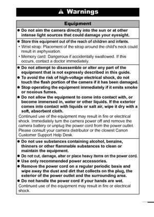 Page 97
 War nings
Equipment
zDo not aim the camera directly into the sun or at other 
intense light sources that could damage your eyesight.
z
Store this equipment out of the reach of children and infants. 
• Wrist strap: Placement of the strap around the childs neck could 
result in asphyxiation.
• Memory card: Dangerous if accidentally swallowed. If this 
occurs, contact a doctor immediately.
zDo not attempt to disassemble or alter any part of the 
equipment that is not expressly described in this guide.
z...