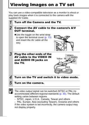 Page 9088
Viewing Images on a TV set
You can use a video-compatible television as a monitor to shoot or 
play back images when it is connected to the camera with the 
supplied AV Cable.
The video output signal can be switched (NTSC or PAL) to 
accommodate different regional standards (p. 30). The default 
setting varies between regions.
- NTSC: Japan, U.S.A., Canada, Taiwan and others
- PAL: Europe, Asia (excluding Taiwan), Oceania and others
If the video system is set incorrectly, the camera output may 
not...