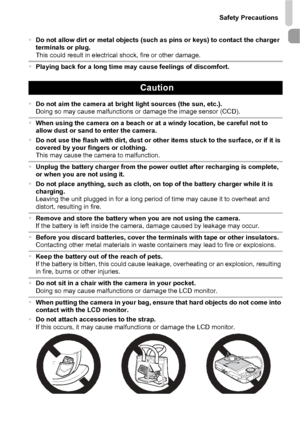 Page 11Safety Precautions
11
•Do not allow dirt or metal objects (such as pins or keys) to contact the charger 
terminals or plug.
This could result in electrical shock, fire or other damage.
•Playing back for a long time may cause feelings of discomfort.
Caution
•Do not aim the camera at bright light sources (the sun, etc.).
Doing so may cause malfunctions or damage the image sensor (CCD).
•When using the camera on a beach or at a windy location, be careful not to 
allow dust or sand to enter the camera.
•Do...