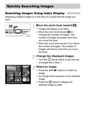 Page 104104
Searching Images Using Index Display
Displaying multiple images at a time lets you quickly find the image you 
want.
Move the zoom lever toward g.
XImages will display in an index.●Move the zoom lever toward g to 
increase the number of images. The 
number of images increases each time 
you move the lever. 
●Move the zoom lever toward k to reduce 
the number of images. The number of 
images will reduce each time you move 
the lever. 
Change the displayed images.
●Turn the Â dial to switch to the next...