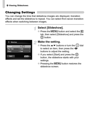 Page 108. Viewing Slideshows
108
Changing Settings
You can change the time that slideshow images are displayed, transition 
effects and set the slideshow to repeat. You can select from seven transition 
effects when switching between images.
Select [Slideshow].
●Press the n button and select the 1 
tab, then select [Slideshow] and press the 
m button.
Make the setting.
●Press the op buttons or turn the Â dial 
to select an item, then press the qr 
buttons to adjust the setting.
●If you select [Start] and press...