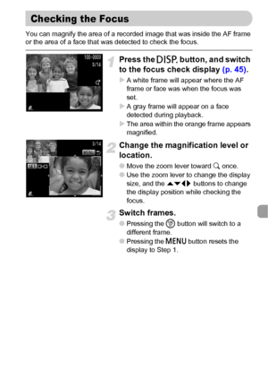 Page 109109
You can magnify the area of a recorded image that was inside the AF frame 
or the area of a face that was detected to check the focus.
Press the l button, and switch 
to the focus check display (p. 45).
XA white frame will appear where the AF 
frame or face was when the focus was 
set.
XA gray frame will appear on a face 
detected during playback.
XThe area within the orange frame appears 
magnified.
Change the magnification level or 
location.
●Move the zoom lever toward k once.
●Use the zoom lever...