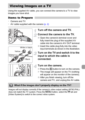 Page 111111
Using the supplied AV cable, you can connect the camera to a TV to view 
images you have shot.
Items to Prepare
•Camera and TV
•AV cable supplied with the camera (p. 2)
Turn off the camera and TV.
Connect the camera to the TV.
●Open the camera’s terminal cover and 
fully insert the plug of the supplied AV 
cable into the camera’s A/V OUT terminal.
●Insert the cable plug fully into the video 
input terminals as shown in the illustration.
Turn on the TV and switch it to the 
input to which the cable is...