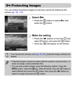 Page 116116
You can protect important images so that they cannot be erased by the 
camera (pp. 29, 112).
Select :.
●Press the m
 button to select :, then 
press the 
m button.
Make the setting.
●Press the qr buttons or turn the Â dial, 
select [Protect], and press the m button.
XOnce set,   will appear on the screen.
: Protecting Images
If you format the memory card (pp. 22, 52), protected images will also be 
erased.
•Protected images cannot be erased with the camera’s erase function. To 
erase an image, cancel...