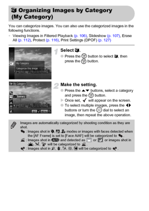 Page 118118
You can categorize images. You can also use the categorized images in the 
following functions.
•Viewing Images in Filtered Playback (p. 106), Slideshow (p. 107), Erase 
All (p. 112), Protect (p. 116), Print Settings (DPOF) (p. 127)
Select ;.
●Press the m
 button to select ;, then 
press the 
m button.
Make the setting.
●Press the op buttons, select a category 
and press the m button.
XOnce set,   will appear on the screen.
●To select multiple images, press the qr 
buttons or turn the Â dial to...