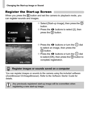 Page 142Changing the Start-up Image or Sound
142
Register the Start-up Screen
When you press the 1 button and set the camera to playback mode, you 
can register sounds and images.
●Select [Start-up Image], then press the m 
button.
●Press the qr buttons to select [2], then 
press the m button.
●Press the qr buttons or turn the Â dial 
to select an image, then press the 
mbutton.
●Press the qr buttons or turn the Â dial 
to select [OK], then press the m button to 
complete registration.
You can register images or...