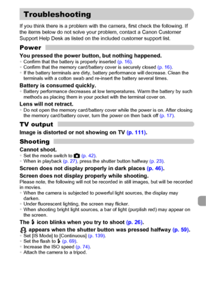 Page 145145
If you think there is a problem with the camera, first check the following. If 
the items below do not solve your problem, contact a Canon Customer 
Support Help Desk as listed on the included customer support list.
Power
You pressed the power button, but nothing happened.•Confirm that the battery is properly inserted (p. 16).
•Confirm that the memory card/battery cover is securely closed (p. 16).
•If the battery terminals are dirty, battery performance will decrease. Clean the 
terminals with a...