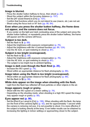 Page 146Troubleshooting
146
Image is blurred.•Press the shutter button halfway to focus, then shoot (p. 23).
•Shoot the subject within the focusing distance (p. 157).
•Set the [AF-assist Beam] to [On] (p. 137).
•Confirm that functions which you do not intend to use (macro, etc.) are not set.
•Shoot using the focus lock or AF lock (pp. 80, 84).
Even when you press the shutter button halfway, the frame does 
not appear, and the camera does not focus.
•If you center on the light and dark contrasting area of the...