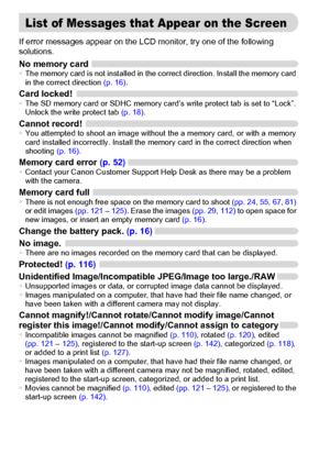 Page 148
148
If error messages appear on the LCD monitor, try one of the following 
solutions.
No memory card•The memory card is not installed in the correct direction. Install the memory card 
in the correct direction  (p. 16).
Card locked!•The SD memory card or SDHC memory card’s write protect tab is set to “Lock”. 
Unlock the write protect tab  (p. 18).
Cannot record!•You attempted to shoot an image without the a memory card, or with a memory 
card installed incorrectly. Install the memory card in the correct...