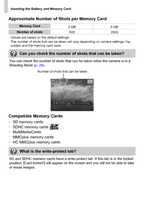 Page 18Inserting the Battery and Memory Card
18
Approximate Number of Shots per Memory Card
•Values are based on the default settings.
•The number of shots that can be taken will vary depending on camera settings, the 
subject and the memory card used.
You can check the number of shots that can be taken when the camera is in a 
Shooting Mode (p. 24).
Compatible Memory Cards
•SD memory cards
•SDHC memory cards
•MultiMediaCards
•MMCplus memory cards
•HC MMCplus memory cards
SD and SDHC memory cards have a...