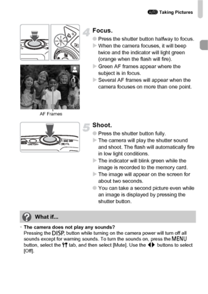 Page 25A Taking Pictures
25
Focus.
●Press the shutter button halfway to focus.XWhen the camera focuses, it will beep 
twice and the indicator will light green 
(orange when the flash will fire).
XGreen AF frames appear where the 
subject is in focus.
XSeveral AF frames will appear when the 
camera focuses on more than one point.
Shoot.
●Press the shutter button fully.XThe camera will play the shutter sound 
and shoot. The flash will automatically fire 
in low light conditions.
XThe indicator will blink green...