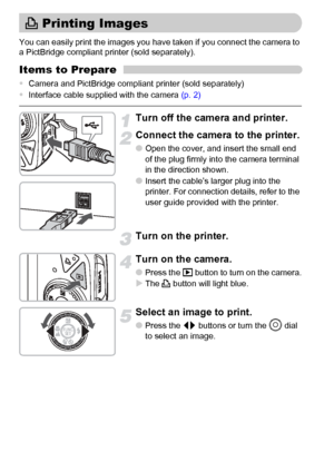 Page 3030
You can easily print the images you have taken if you connect the camera to 
a PictBridge compliant printer (sold separately).
Items to Prepare
•Camera and PictBridge compliant printer (sold separately)
•Interface cable supplied with the camera (p. 2)
Turn off the camera and printer.
Connect the camera to the printer.
●Open the cover, and insert the small end 
of the plug firmly into the camera terminal 
in the direction shown.
●Insert the cable’s larger plug into the 
printer. For connection details,...