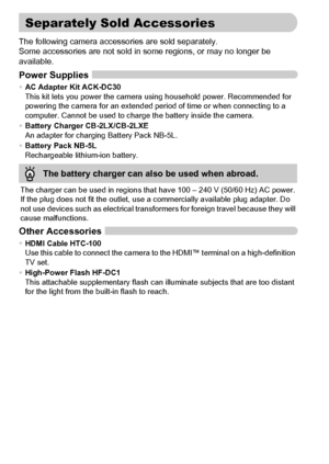 Page 4040
The following camera accessories are sold separately.
Some accessories are not sold in some regions, or may no longer be 
available.
Power Supplies
•AC Adapter Kit ACK-DC30
This kit lets you power the camera using household power. Recommended for 
powering the camera for an extended period of time or when connecting to a 
computer. Cannot be used to charge the battery inside the camera.
•Battery Charger CB-2LX/CB-2LXE
An adapter for charging Battery Pack NB-5L.
•Battery Pack NB-5L
Rechargeable...