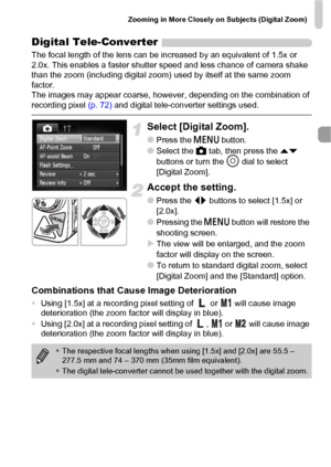 Page 61Zooming in More Closely on Subjects (Digital Zoom)
61
Digital Tele-Converter
The focal length of the lens can be increased by an equivalent of 1.5x or 
2.0x. This enables a faster shutter speed and less chance of camera shake 
than the zoom (including digital zoom) used by itself at the same zoom 
factor.
The images may appear coarse, however, depending on the combination of 
recording pixel (p. 72) and digital tele-converter settings used.
Select [Digital Zoom].
●Press the n button.
●Select the 4 tab,...