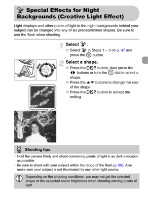 Page 6565
Light displays and other points of light in the night backgrounds behind your 
subject can be changed into any of six predetermined shapes. Be sure to 
use the flash when shooting.
Select .
●Select   in Steps 1 – 3 on p. 47 and 
press the m button.
Select a shape.
●Press the l button, then press the 
qr buttons or turn the Â dial to select a 
shape.
●Press the op buttons to change the size 
of the shape.
●Press the l button to accept the 
setting.
•Hold the camera firmly and shoot nonmoving points of...