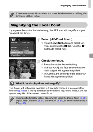 Page 83Magnifying the Focal Point
83
If you press the shutter button halfway, the AF frame will magnify and you 
can check the focus.
Select [AF-Point Zoom].
●Press the n button and select [AF-
Point Zoom] on the 4 tab. Use the qr 
buttons to select [On].
Check the focus.
●Press the shutter button halfway.
XIn [Face AiAF], the face selected as the 
main subject will appear magnified.
XIn [Center], the contents of the center AF 
frame will appear magnified.
The display will not appear magnified in [Face AiAF]...