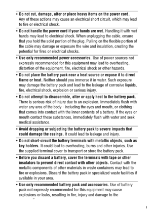 Page 119
Do not cut, damage, alter or place heavy items on the power cord. 
Any of these actions may cause an electrical short circuit, which may lead 
to fire or electrical shock.
Do not handle the power cord if your hands are wet. Handling it with wet 
hands may lead to electrical shock. When unplugging the cable, ensure 
that you hold the solid portion of the plug. Pulling on the flexible portion of 
the cable may damage or exposure the wire and insulation, creating the 
potential for fires or electrical...