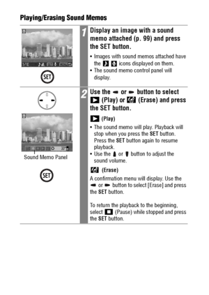 Page 102100Playing/Erasing Sound Memos
1Display an image with a sound 
memo attached (p. 99) and press 
the SET button.
 Images with sound memos attached have 
the     icons displayed on them.
 The sound memo control panel will 
display.
2Use the   or   button to select 
 (Play) or   (Erase) and press 
the SET button.
 (Play)
 The sound memo will play. Playback will 
stop when you press the SET button. 
Press the SET button again to resume 
playback.
 Use the   or   button to adjust the 
sound volume....