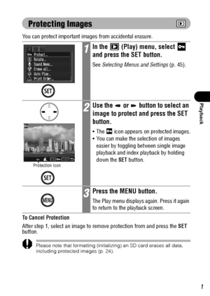 Page 105103
Playback
Protecting Images
You can protect important images from accidental erasure.
To Cancel Protection
After step 1, select an image to remove protection from and press the SET 
button.
Please note that formatting (initializing) an SD card erases all data, 
including protected images (p. 24).
1In the   (Play) menu, select   
and press the SET button.
See Selecting Menus and Settings (p. 45).
2Use the   or   button to select an 
image to protect and press the SET 
button.
 The  icon appears on...