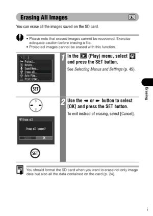 Page 107105
Erasing
Erasing All Images
You can erase all the images saved on the SD card.
 Please note that erased images cannot be recovered. Exercise 
adequate caution before erasing a file.
 Protected images cannot be erased with this function.
You should format the SD card when you want to erase not only image 
data but also all the data contained on the card (p. 24).
1In the   (Play) menu, select   
and press the SET button.
See Selecting Menus and Settings (p. 45).
2Use the   or   button to select 
[OK]...