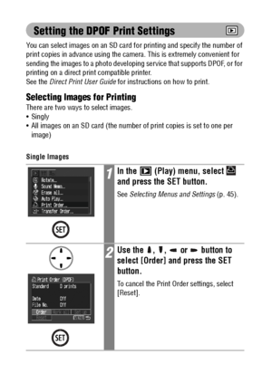 Page 110108
Setting the DPOF Print Settings
You can select images on an SD card for printing and specify the number of 
print copies in advance using the camera. This is extremely convenient for 
sending the images to a photo developing service that supports DPOF, or for 
printing on a direct print compatible printer. 
See the Direct Print User Guide for instructions on how to print.
Selecting Images for Printing
There are two ways to select images.
 Singly
 All images on an SD card (the number of print copies...