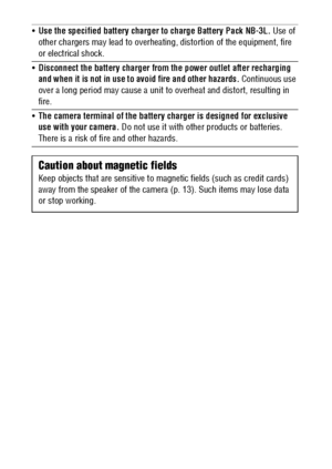 Page 1210
Use the specified battery charger to charge Battery Pack NB-3L. Use of 
other chargers may lead to overheating, distortion of the equipment, fire 
or electrical shock.
Disconnect the battery charger from the power outlet after recharging 
and when it is not in use to avoid fire and other hazards. Continuous use 
over a long period may cause a unit to overheat and distort, resulting in 
fire.
The camera terminal of the battery charger is designed for exclusive 
use with your camera. Do not use it...