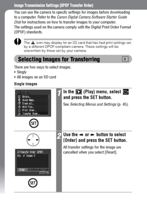 Page 116114
Image Transmission Settings (DPOF Transfer Order)
You can use the camera to specify settings for images before downloading 
to a computer. Refer to the Canon Digital Camera Software Starter Guide 
Disk for instructions on how to transfer images to your computer.
The settings used on the camera comply with the Digital Print Order Format 
(DPOF) standards.
The   icon may display for an SD card that has had print settings set 
by a different DPOF-compliant camera. These settings will be 
overwritten by...