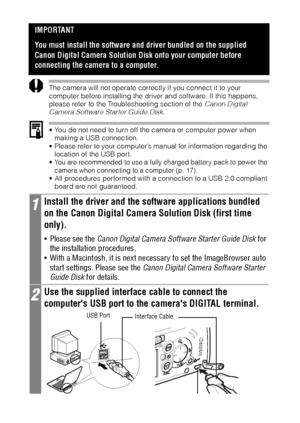 Page 122120
The camera will not operate correctly if you connect it to your 
computer before installing the driver and software. If this happens, 
please refer to the Troubleshooting section of the Canon Digital 
Camera Software Starter Guide Disk.  
 You do not need to turn off the camera or computer power when 
making a USB connection.
 Please refer to your computer’s manual for information regarding the 
location of the USB port.
 You are recommended to use a fully charged battery pack to power the 
camera...