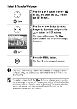 Page 126124Select & Transfer/Wallpaper  
Only JPEG format images can be downloaded as wallpaper for the 
computer. They are automatically converted to the BMP format after 
downloading. 
The option selected with the   button is retained even when the 
cameras power is turned off. The previous setting will be in effect the 
next time the Direct Transfer menu is displayed. The image selection 
screen will appear directly when the [Select & Transfer] or the 
[Wallpaper] option was last selected.
2Use the   or...