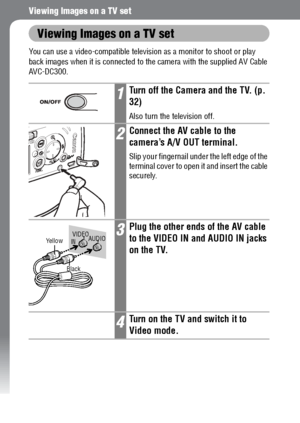 Page 128126
Viewing Images on a TV set
Viewing Images on a TV set
You can use a video-compatible television as a monitor to shoot or play 
back images when it is connected to the camera with the supplied AV Cable 
AVC-DC300. 
1Turn off the Camera and the TV. (p. 
32)
Also turn the television off.
2Connect the AV cable to the 
camera’s A/V OUT terminal.
Slip your fingernail under the left edge of the 
terminal cover to open it and insert the cable 
securely.
3Plug the other ends of the AV cable 
to the VIDEO IN...