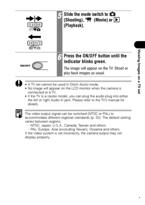 Page 129127
Viewing Images on a TV set
 A TV set cannot be used in Stitch Assist mode.
 No image will appear on the LCD monitor when the camera is 
connected to a TV.
 If the TV is a stereo model, you can plug the audio plug into either 
the left or right Audio In jack. Please refer to the TV’s manual for 
details.
The video output signal can be switched (NTSC or PAL) to 
accommodate different regional standards (p. 52). The default setting 
varies between regions.
- NTSC: Japan, U.S.A., Canada, Taiwan and...